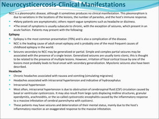 NCC is a pleomorphic disease, although it sometimes produces no clinical manifestation. This pleomorphism is due to variations in the locations of the lesions, the number of parasites, and the host's immune response. • Many patients are asymptomatic; others report vague symptoms such as headache or dizziness. • The onset of symptoms is usually subacute to chronic, with the exception of seizures, which present in an acute fashion. Patients may present with the following: Epilepsy Epilepsy is the most common presentation (70%) and is also a complication of the disease.  NCC is the leading cause of adult-onset epilepsy and is probably one of the most frequent causes of childhood epilepsy in the world. Seizures secondary to NCC may be generalized or partial. Simple and complex partial seizures may be associated with the presence of a single lesion. Generalized seizures are usually tonic-clonic; this is thought to be related to the presence of multiple lesions. However, irritation of focal cortical tissue by one of the lesions most probably leads to focal onset with secondary generalization. Myoclonic seizures also have been described. Headache Chronic headaches associated with nausea and vomiting (simulating migraines)  Headaches associated with intracranial hypertension and indicative of hydrocephalus Intracranial hypertension Most often, intracranial hypertension is due to obstruction of cerebrospinal fluid (CSF) circulation caused by basal or ventricular cysticercosis. It may also result from large cysts displacing midline structures, granular ependymitis, arachnoiditis, or the so-called cysticercotic encephalitis caused by the inflammatory response to a massive infestation of cerebral parenchyma with cysticerci. These patients may have seizures and deterioration of their mental status, mainly due to the host's inflammatory reaction as an exaggerated response to the massive infestation. Neurocysticercosis-Clinical Manifestations 