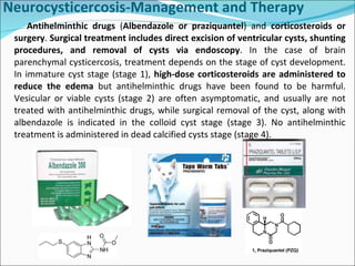Antihelminthic drugs  ( Albendazole or praziquantel ) and  corticosteroids or surgery .  Surgical treatment includes direct excision of ventricular cysts, shunting procedures, and removal of cysts via endoscopy . In the case of brain parenchymal cysticercosis, treatment depends on the stage of cyst development. In immature cyst stage (stage 1),  high-dose corticosteroids are administered to reduce the edema  but antihelminthic drugs have been found to be harmful. Vesicular or viable cysts (stage 2) are often asymptomatic, and usually are not treated with antihelminthic drugs, while surgical removal of the cyst, along with albendazole is indicated in the colloid cyst stage (stage 3). No antihelminthic treatment is administered in dead calcified cysts stage (stage 4).  Neurocysticercosis-Management and Therapy   