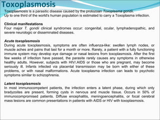 Toxoplasmosis Toxoplasmosis is a parasitic disease caused by the protozoan  Toxoplasma gondii .  Up to one third of the world's human population is estimated to carry a Toxoplasma infection. Clinical manifestations Four major  T. gondii  clinical syndromes occur: congenital, ocular, lymphadenopathic, and severe neurologic or disseminated diseases.  Acute toxoplasmosis During acute toxoplasmosis, symptoms are often influenza-like: swollen lymph nodes, or muscle aches and pains that last for a month or more. Rarely, a patient with a fully functioning immune system may develop eye damage or nasal lesions from toxoplasmosis. After the first few weeks of infection have passed, the parasite rarely causes any symptoms in otherwise healthy adults. However, subjects with HIV/.AIDS or those who are pregnant, may become seriously ill. Infants infected via placental transmission may be born with either of these problems, or with nasal malformations. Acute toxoplasma infection can leads to psychotic symptoms similar to schizophrenia. Latent toxoplasmosis In most immunocompetent patients, the infection enters a latent phase, during which only bradyzoites are present, forming cysts in nervous and muscle tissue. Occurs in 50% of immunocompromised patients. Diffuse encephalitis, meningoencephalitis, or focal cerebral mass lesions are common presentations in patients with AIDS or HIV with toxoplasmosis. 