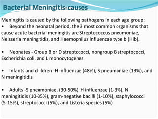 Meningitis is caused by the following pathogens in each age group: • Beyond the neonatal period, the 3 most common organisms that cause acute bacterial meningitis are Streptococcus pneumoniae, Neisseria meningitidis, and Haemophilus influenzae type b (Hib).  • Neonates - Group B or D streptococci, nongroup B streptococci, Escherichia coli, and L monocytogenes • Infants and children -H influenzae (48%), S pneumoniae (13%), and N meningitidis • Adults -S pneumoniae, (30-50%), H influenzae (1-3%), N meningitidis (10-35%), gram-negative bacilli (1-10%), staphylococci (5-15%), streptococci (5%), and Listeria species (5%) 