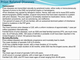 Prion Related Diseases     Transmission Prion diseases are transmitted naturally by peripheral routes, either orally or transcutaneously  Spread of prions to the CNS via lymphoid organs or hematogenic. • Prion diseases may spread by iatrogenic means. Hence, take care not to reuse EEG and/or electromyography (EMG) needles, surgical instruments that have been exposed to a patient with prion disease. The prion agent is remarkably resistant to inactivation; hence, routine sterilization procedures, such as autoclaving, are ineffective. • Ten percent of cases of CJD are familial, with an autosomal dominant pattern of inheritance linked to mutations in the PrP gene. Frequency The most common prion disease is CJD, with a uniform incidence of approximately 1 case per million population internationally.  Familial forms of prion diseases, such as GSS and fatal familial insomnia (FFI), are much more rare. As of February 2006, 159 cases of definite or probable vCJD have been reported in the United Kingdom of which 153 persons have died. Mortality/Morbidity Prion-related diseases are relentlessly progressive and invariably lead to death. The mean duration of sporadic CJD is 8 months. vCJD has a slightly longer course, with a mean duration of 14 months. Familial CJD has a mean duration of 26 months, while GSS has the longest course, about 60 months. Age The mean age of onset of sporadic CJD is 62 years.  vCJD occurs in younger patients, with a mean age of onset of 28 years. Familial CJD, GSS, and FFI have mean ages of onset ranging from 45-49 years. 