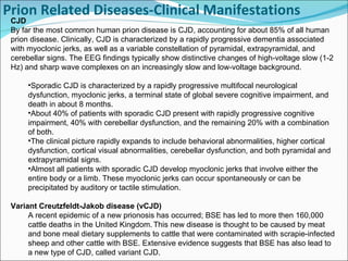 Prion Related Diseases-Clinical Manifestations     CJD By far the most common human prion disease is CJD, accounting for about 85% of all human prion disease. Clinically, CJD is characterized by a rapidly progressive dementia associated with myoclonic jerks, as well as a variable constellation of pyramidal, extrapyramidal, and cerebellar signs. The EEG findings typically show distinctive changes of high-voltage slow (1-2 Hz) and sharp wave complexes on an increasingly slow and low-voltage background.    Sporadic CJD is characterized by a rapidly progressive multifocal neurological dysfunction, myoclonic jerks, a terminal state of global severe cognitive impairment, and death in about 8 months. About 40% of patients with sporadic CJD present with rapidly progressive cognitive impairment, 40% with cerebellar dysfunction, and the remaining 20% with a combination of both. The clinical picture rapidly expands to include behavioral abnormalities, higher cortical dysfunction, cortical visual abnormalities, cerebellar dysfunction, and both pyramidal and extrapyramidal signs. Almost all patients with sporadic CJD develop myoclonic jerks that involve either the entire body or a limb. These myoclonic jerks can occur spontaneously or can be precipitated by auditory or tactile stimulation. Variant Creutzfeldt-Jakob disease (vCJD) A recent epidemic of a new prionosis has occurred; BSE has led to more then 160,000 cattle deaths in the United Kingdom.   This new disease is thought to be caused by meat and bone meal dietary supplements to cattle that were contaminated with scrapie-infected sheep and other cattle with BSE. Extensive evidence suggests that BSE has also lead to a new type of CJD, called variant CJD.  