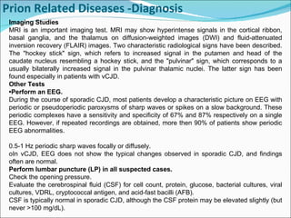 Prion Related Diseases -Diagnosis     Imaging Studies MRI is an important imaging test. MRI may show hyperintense signals in the cortical ribbon, basal ganglia, and the thalamus on diffusion-weighted images (DWI) and fluid-attenuated inversion recovery (FLAIR) images. Two characteristic radiological signs have been described. The "hockey stick" sign, which refers to increased signal in the putamen and head of the caudate nucleus resembling a hockey stick, and the "pulvinar" sign, which corresponds to a usually bilaterally increased signal in the pulvinar thalamic nuclei. The latter sign has been found especially in patients with vCJD. Other Tests • Perform an EEG. During the course of sporadic CJD, most patients develop a characteristic picture on EEG with periodic or pseudoperiodic paroxysms of sharp waves or spikes on a slow background. These periodic complexes have a sensitivity and specificity of 67% and 87% respectively on a single EEG. However, if repeated recordings are obtained, more then 90% of patients show periodic EEG abnormalities. 0.5-1 Hz periodic sharp waves focally or diffusely. oIn vCJD, EEG does not show the typical changes observed in sporadic CJD, and findings often are normal. Perform lumbar puncture (LP) in all suspected cases. Check the opening pressure. Evaluate the cerebrospinal fluid (CSF) for cell count, protein, glucose, bacterial cultures, viral cultures, VDRL, cryptococcal antigen, and acid-fast bacilli (AFB). CSF is typically normal in sporadic CJD, although the CSF protein may be elevated slightly (but never >100 mg/dL). 