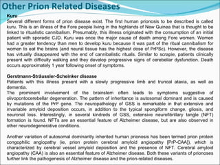 Other Prion Related Diseases     Kuru Several different forms of prion disease exist. The first human prionosis to be described is called kuru. This is an illness of the Fore people living in the highlands of New Guinea that is thought to be linked to ritualistic cannibalism. Presumably, this illness originated with the consumption of an initial patient with sporadic CJD. Kuru was once the major cause of death among Fore women. Women had a greater tendency than men to develop kuru because it was part of the ritual cannibalism for women to eat the brains (and neural tissue has the highest dose of PrPSc). However, the disease has virtually disappeared with the end of cannibalistic rituals. Similar to scrapie, patients clinically present with difficulty walking and they develop progressive signs of cerebellar dysfunction. Death occurs approximately 1 year following onset of symptoms.  Gerstmann-Strãussler-Scheinker disease  Patients with this illness present with a slowly progressive limb and truncal ataxia, as well as dementia. The prominent involvement of the brainstem often leads to symptoms suggestive of olivopontocerebellar degeneration. The pattern of inheritance is autosomal dominant and is caused by mutations of the PrP gene. The neuropathology of GSS is remarkable in that extensive and invariable amyloid deposition occurs, in addition to the typical spongiform change, gliosis, and neuronal loss. Interestingly, in several kindreds of GSS, extensive neurofibrillary tangle (NFT) formation is found. NFTs are an essential feature of Alzheimer disease, but are also observed in other neurodegenerative conditions. Another variation of autosomal dominantly inherited human prionosis has been termed prion protein congophilic angiopathy (ie, prion protein cerebral amyloid angiopathy [PrP-CAA]), which is characterized by cerebral vessel amyloid deposition and the presence of NFT. Cerebral amyloid angiopathy (CAA) is also an essential feature of Alzheimer disease. Both these variants of prionoses further link the pathogenesis of Alzheimer disease and the prion-related diseases. 