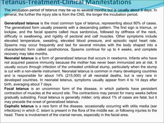 Tetanus-Treatment-Clinical Manifestations The incubation period of tetanus may be up to several months but is usually about 8 days. In general, the further the injury site is from the CNS, the longer the incubation period.  Generalized tetanus  is the most common type of tetanus, representing about 80% of cases. The generalized form usually presents with a descending pattern. The first sign is trismus, or lockjaw, and the facial spasms called risus sardonicus, followed by stiffness of the neck, difficulty in swallowing, and rigidity of pectoral and calf muscles. Other symptoms include elevated temperature, sweating, elevated blood pressure, and episodic rapid heart rate. Spasms may occur frequently and last for several minutes with the body shaped into a characteristic form called opisthotonos. Spasms continue for up to 4 weeks, and complete recovery may take months. Neonatal tetanus  is a form of generalized tetanus that occurs in newborns. Infants who have not acquired passive immunity because the mother has never been immunized are at risk. It usually occurs through infection of the unhealed umbilical stump, particularly when the stump is cut with a non-sterile instrument. Neonatal tetanus is common in many developing countries and is responsible for about 14% (215,000) of all neonatal deaths, but is very rare in developed countries. In neonatal tetanus, symptoms usually appear from 4 to 14 days after birth, averaging about 7 days.  Focal tetanus  is an uncommon form of the disease, in which patients have persistent contraction of muscles at the wound site. The contractions may persist for many weeks before gradually subsiding. Focal tetanus is generally milder; only about 1% of cases are fatal, but it may precede the onset of generalized tetanus. Cephalic tetanus  is a rare form of the disease, occasionally occurring with otitis media (ear infections) in which  C. tetani  is present in the flora of the middle ear, or following injuries to the head. There is involvement of the cranial nerves, especially in the facial area. 