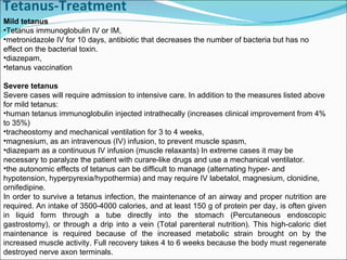 Tetanus-Treatment Mild tetanus Tetanus immunoglobulin IV or IM, metronidazole IV for 10 days, antibiotic that decreases the number of bacteria but has no effect on the bacterial toxin.  diazepam, tetanus vaccination Severe tetanus Severe cases will require admission to intensive care. In addition to the measures listed above for mild tetanus: human tetanus immunoglobulin injected intrathecally (increases clinical improvement from 4% to 35%) tracheostomy and mechanical ventilation for 3 to 4 weeks, magnesium, as an intravenous (IV) infusion, to prevent muscle spasm, diazepam as a continuous IV infusion (muscle relaxants) In extreme cases it may be necessary to paralyze the patient with curare-like drugs and use a mechanical ventilator. the autonomic effects of tetanus can be difficult to manage (alternating hyper- and hypotension, hyperpyrexia/hypothermia) and may require IV labetalol, magnesium, clonidine, ornifedipine. In order to survive a tetanus infection, the maintenance of an airway and proper nutrition are required. An intake of 3500-4000 calories, and at least 150 g of protein per day, is often given in liquid form through a tube directly into the stomach (Percutaneous endoscopic gastrostomy), or through a drip into a vein (Total parenteral nutrition). This high-caloric diet maintenance is required because of the increased metabolic strain brought on by the increased muscle activity. Full recovery takes 4 to 6 weeks because the body must regenerate destroyed nerve axon terminals. 