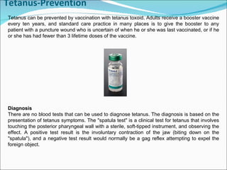 Tetanus-Prevention Tetanus can be prevented by vaccination with tetanus toxoid. Adults receive a booster vaccine every ten years, and standard care practice in many places is to give the booster to any patient with a puncture wound who is uncertain of when he or she was last vaccinated, or if he or she has had fewer than 3 lifetime doses of the vaccine.  Diagnosis There are no blood tests that can be used to diagnose tetanus. The diagnosis is based on the presentation of tetanus symptoms. The "spatula test" is a clinical test for tetanus that involves touching the posterior pharyngeal wall with a sterile, soft-tipped instrument, and observing the effect. A positive test result is the involuntary contraction of the jaw (biting down on the "spatula"), and a negative test result would normally be a gag reflex attempting to expel the foreign object.  