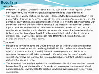 Botulism Diagnosis Differential diagnosis: Symptoms of other diseases, such as differential diagnosis Guillain-Barré syndrome , and myasthenia gravis can appear similar to those of botulism. The most direct way to confirm the diagnosis is to identify the botulinum neurotoxin in the patient's blood, serum, or stool. This is done by injecting the patient's serum or stool into the peritoneal cavity of mice. An equal amount of serum or stool from the patient is treated with multivalent antitoxin and injected in other mice. If the antitoxin-treated serum- or stool-injected mice live while those injected with untreated serum or stool die, then this is a positive test for botulism and is called the mouse inoculation test. The bacteria can also be isolated from the stool of people with food-borne and infant botulism, but this is not a definitive test. However, stool cultures can help differentiate botulism from E. coli, Salmonella, and other infectious agents. Treatment If diagnosed early, food-borne and wound botulism can be treated with an antitoxin that blocks the action of neurotoxin circulating in the blood. The trivalent antitoxin (effective against three neurotoxins: A, B, and E). The antitoxin can prevent the disorder from worsening, but recovery still takes many weeks. Wounds should be treated, usually surgically, to remove the source of the toxin-producing bacteria. Infant botulism: immune globulins that can be given iv.  The respiratory failure and paralysis that occur with severe botulism may require a patient to be on a breathing machine (ventilator) for weeks and may require intensive medical and nursing care. After several weeks, the paralysis slowly improves as axons in the nerves are regenerated. 