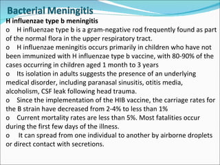 H influenzae type b meningitis o H influenzae type b is a gram-negative rod frequently found as part of the normal flora in the upper respiratory tract.  o H influenzae meningitis occurs primarily in children who have not been immunized with H influenzae type b vaccine, with 80-90% of the cases occurring in children aged 1 month to 3 years  o Its isolation in adults suggests the presence of an underlying medical disorder, including paranasal sinusitis, otitis media, alcoholism, CSF leak following head trauma. o Since the implementation of the HIB vaccine, the carriage rates for the B strain have decreased from 2-4% to less than 1% o Current mortality rates are less than 5%. Most fatalities occur during the first few days of the illness. o  It can spread from one individual to another by airborne droplets or direct contact with secretions. 