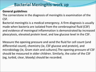 General guidelines  The cornerstone in the diagnosis of meningitis is examination of the CSF. Bacterial meningitis is a medical emergency. A firm diagnosis is usually made when bacteria are isolated from the cerebrospinal fluid (CSF) and evidence of meningeal inflammation is demonstrated by increased pleocytosis, elevated protein level, and low glucose level in the CSF.  Measure the opening pressure and send the fluid for cell count (and differential count), chemistry (ie, CSF glucose and protein), and microbiology (ie, Gram stain and cultures).The opening pressure of CSF should be measured in older children. Similarly, the color of the CSF (eg, turbid, clear, bloody) should be recorded.  
