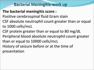 The bacterial meningitis score : Positive cerebrospinal fluid Gram stain CSF absolute neutrophil count greater than or equal to 1000 cells/mcL CSF protein greater than or equal to 80 mg/dL Peripheral blood absolute neutrophil count greater than or equal to 10000 cells/mcL History of seizure before or at the time of presentation 