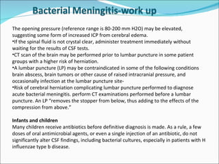The opening pressure (reference range is 80-200 mm H2O) may be elevated, suggesting some form of increased ICP from cerebral edema. If the spinal fluid is not crystal clear, administer treatment immediately without waiting for the results of CSF tests. CT scan of the brain may be performed prior to lumbar puncture in some patient groups with a higher risk of herniation.  A lumbar puncture (LP) may be contraindicated in some of the following conditions brain abscess, brain tumors or other cause of raised intracranial pressure, and occasionally infection at the lumbar puncture site-  Risk of cerebral herniation complicating lumbar puncture performed to diagnose acute bacterial meningitis. perform CT examinations performed before a lumbar puncture. An LP “removes the stopper from below, thus adding to the effects of the compression from above.” Infants and children Many children receive antibiotics before definitive diagnosis is made. As a rule, a few doses of oral antimicrobial agents, or even a single injection of an antibiotic, do not significantly alter CSF findings, including bacterial cultures, especially in patients with H influenzae type b disease.  