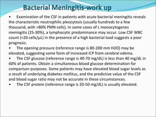 • Examination of the CSF in patients with acute bacterial meningitis reveals the characteristic neutrophilic pleocytosis (usually hundreds to a few thousand, with >80% PMN cells). In some cases of L monocytogenes meningitis (25-30%), a lymphocytic predominance may occur. Low CSF WBC count (<20 cells/µL) in the presence of a high bacterial load suggests a poor prognosis. • The opening pressure (reference range is 80-200 mm H2O) may be elevated, suggesting some form of increased ICP from cerebral edema. • The CSF glucose (reference range is 40-70 mg/dL) is less than 40 mg/dL in 60% of patients. Obtain a simultaneous blood glucose determination for comparison purposes. Some patients may have elevated blood sugar levels as a result of underlying diabetes mellitus, and the predictive value of the CSF and blood sugar ratio may not be accurate in these circumstances. • The CSF protein (reference range is 20-50 mg/dL) is usually elevated. 