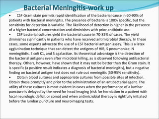 • CSF Gram stain permits rapid identification of the bacterial cause in 60-90% of patients with bacterial meningitis. The presence of bacteria is 100% specific, but the sensitivity for detection is variable. The likelihood of detection is higher in the presence of a higher bacterial concentration and diminishes with prior antibiotic use. • CSF bacterial cultures yield the bacterial cause in 70-85% of cases. The yield diminishes significantly in patients who have received antimicrobial therapy. In these cases, some experts advocate the use of a CSF bacterial antigen assay. This is a latex agglutination technique that can detect the antigens of HIB, S pneumoniae, N meningitidis, E coli K1, and S agalactiae. Its theoretical advantage is the detection of the bacterial antigens even after microbial killing, as is observed following antibacterial therapy. Others, however, have shown that it may not be better than the Gram stain. It is specific (a positive result indicates a diagnosis of bacterial meningitis), but a negative finding on bacterial antigen test does not rule out meningitis (50-95% sensitivity). • Obtain blood cultures and appropriate cultures from possible sites of infection. Obtain these promptly and prior to the administration of an antibacterial agent. The utility of these cultures is most evident in cases when the performance of a lumbar puncture is delayed by the need for head imaging (risk for herniation in a patient with focal neurologic deficit or coma) and when antimicrobial therapy is rightfully initiated before the lumbar puncture and neuroimaging tests. 