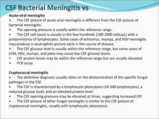 Acute viral meningitis  • The CSF picture of acute viral meningitis is different from the CSF picture of bacterial meningitis. • The opening pressure is usually within the reference range. • The CSF cell count is usually in the few hundreds (100-1000 cells/µL) with a predominance of lymphocytes. Some cases of echovirus, mumps, and HSV meningitis may produce a neutrophilic picture early in the course of disease. • The CSF glucose level is usually within the reference range, but some cases of LCM, HSV, mumps, and polio may cause low CSF glucose levels. • CSF protein levels may be within the reference range but are usually elevated. • PCR assay  Cryptococcal meningitis  • The definitive diagnosis usually relies on the demonstration of the specific fungal pathogen in the CSF. • The CSF is characterized by a lymphocytic pleocytosis (10-200 lymphocytes), a reduced glucose level, and an elevated protein level. • The CSF opening pressure may be elevated at times, suggesting increased ICP.  • The CSF picture of other fungal meningitis is similar to the CSF picture of cryptococcal meningitis, usually with lymphocytic pleocytosis. 
