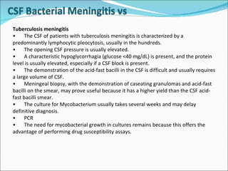 Tuberculosis meningitis  • The CSF of patients with tuberculosis meningitis is characterized by a predominantly lymphocytic pleocytosis, usually in the hundreds. • The opening CSF pressure is usually elevated. • A characteristic hypoglycorrhagia (glucose <40 mg/dL) is present, and the protein level is usually elevated, especially if a CSF block is present. • The demonstration of the acid-fast bacilli in the CSF is difficult and usually requires a large volume of CSF. • Meningeal biopsy, with the demonstration of caseating granulomas and acid-fast bacilli on the smear, may prove useful because it has a higher yield than the CSF acid-fast bacilli smear. • The culture for Mycobacterium usually takes several weeks and may delay definitive diagnosis. • PCR • The need for mycobacterial growth in cultures remains because this offers the advantage of performing drug susceptibility assays. 