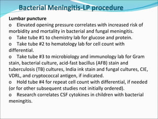 Lumbar puncture  o Elevated opening pressure correlates with increased risk of morbidity and mortality in bacterial and fungal meningitis. o Take tube #1 to chemistry lab for glucose and protein. o Take tube #2 to hematology lab for cell count with differential. o Take tube #3 to microbiology and immunology lab for Gram stain, bacterial culture, acid-fast bacillus (AFB) stain and tuberculosis (TB) cultures, India ink stain and fungal cultures, CIE, VDRL, and cryptococcal antigen, if indicated. o Hold tube #4 for repeat cell count with differential, if needed (or for other subsequent studies not initially ordered). o Research correlates CSF cytokines in children with bacterial meningitis. 