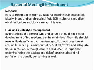 Neonatal Initiate treatment as soon as bacterial meningitis is suspected. Ideally, blood and cerebrospinal fluid (CSF) cultures should be obtained before antibiotics are administered.  Fluid and electrolyte management By prescribing the correct type and volume of fluid, the risk of development of brain edema can be minimized. The child should receive fluids sufficient to maintain systolic blood pressure at around 80 mm Hg, urinary output of 500 mL/m2/d, and adequate tissue perfusion. Although care to avoid SIADH is important, underhydrating the patient and risk of decreased cerebral perfusion are equally concerning as well. 