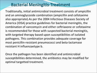 Traditionally, initial antimicrobial treatment consists of ampicillin and an aminoglycoside combination (ampicillin and cefotaxime also appropriate).As per the 2004 Infectious Diseases Society of America (IDSA) practice guidelines for bacterial meningitis, the combination of vancomycin and either ceftriaxone or cefotaxime is recommended for those with suspected bacterial meningitis, with targeted therapy based upon susceptibilities of isolated pathogens. This combination provides adequate coverage for most penicillin-resistant pneumococci and beta-lactamase resistant H influenzaetype b.  Once the pathogen has been identified and antimicrobial susceptibilities determined, the antibiotics may be modified for optimal targetted treatment. 