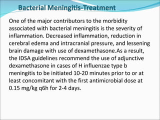One of the major contributors to the morbidity associated with bacterial meningitis is the severity of inflammation. Decreased inflammation, reduction in cerebral edema and intracranial pressure, and lessening brain damage with use of dexamethasone.As a result, the IDSA guidelines recommend the use of adjunctive dexamethasone in cases of H influenzae type b meningitis to be initiated 10-20 minutes prior to or at least concomitant with the first antimicrobial dose at 0.15 mg/kg q6h for 2-4 days. 
