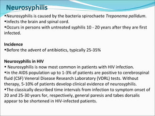 Neurosyphilis is caused by the bacteria spirochaete  Treponema pallidum .  Infects the brain and spinal cord.  Occurs in persons with untreated syphilis 10 - 20 years after they are first infected. Incidence Before the advent of antibiotics, typically 25-35% Neurosyphilis in HIV Neurosyphilis is now most common in patients with HIV infection.  In the AIDS population up to 1-3% of patients are positive to cerebrospinal fluid (CSF) Veneral Disease Research Laboratory (VDRL) tests. Without therapy, 5-10% of patients develop clinical evidence of neurosyphilis.  The classically described time intervals from infection to symptom onset of 20 and 25-30 years for, respectively, general paresis and tabes dorsalis appear to be shortened in HIV-infected patients.  