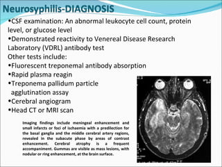 CSF examination: An abnormal leukocyte cell count, protein level, or glucose level Demonstrated reactivity to Venereal Disease Research Laboratory (VDRL) antibody test Other tests include: Fluorescent treponemal antibody absorption Rapid plasma reagin  Treponema pallidum particle  agglutination assay  Cerebral angiogram  Head CT or MRI scan  Imaging findings include meningeal enhancement and small infarcts or foci of ischaemia with a predilection for the basal ganglia and the middle cerebral artery regions, revealed in the subacute phase by areas of contrast enhancement. Cerebral atrophy is a frequent accompaniment. Gummas are visible as mass lesions, with nodular or ring enhancement, at the brain surface.  