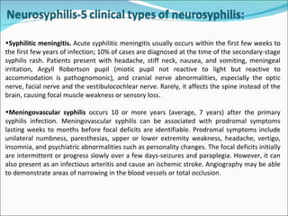Syphilitic meningitis.  Acute syphilitic meningitis usually occurs within the first few weeks to the first few years of infection; 10% of cases are diagnosed at the time of the secondary-stage syphilis rash. Patients present with headache, stiff neck, nausea, and vomiting, meningeal irritation, Argyll Robertson pupil (miotic pupil not reactive to light but reactive to accommodation is pathognomonic), and cranial nerve abnormalities, especially the optic nerve, facial nerve and the vestibulocochlear nerve. Rarely, it affects the spine instead of the brain, causing focal muscle weakness or sensory loss. Meningovascular syphilis  occurs 10 or more years (average, 7 years) after the primary syphilis infection. Meningovascular syphilis can be associated with prodromal symptoms lasting weeks to months before focal deficits are identifiable. Prodromal symptoms include unilateral numbness, paresthesias, upper or lower extremity weakness, headache, vertigo, insomnia, and psychiatric abnormalities such as personality changes. The focal deficits initially are intermittent or progress slowly over a few days-seizures and paraplegia. However, it can also present as an infectious arteritis and cause an ischemic stroke. Angiography may be able to demonstrate areas of narrowing in the blood vessels or total occlusion.   