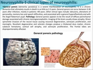 General paresis  (dementia paralytica) is a severe manifestation of neurosyphilis. It is a chronic dementia that ultimately results in death in as little as 2-3 years. General paresis can occur between 3-30 years after infection, mostly in patients >40 years. Other clinical signs include: delusions, alterations of personality, memory loss and speech difficulties, and associated with a general hypereflexitivity and with the Argyll Robertson pupil.  Pathology:  General paresis appears to be the result of diffuse parenchymal damage associated with chronic meningoencephalitis. Imaging of the brain usually shows atrophy. Direct spirochete invasion of the neural tissue causing neuronal degeneration, astrocytic proliferation, and meningitis. Resultant degenerative and sclerotic changes produce a thickened dura matter, chronic subdural hematoma, cortical cell atrophy, and astrocyte proliferation. The frontal lobes are disproportionately affected. General paresis pathology 