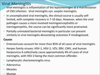 Viral Meningitis Viral meningitis is inflammation of the leptomeninges as a manifestation of CNS infection.  Viral meningitis syn. aseptic meningitis. In uncomplicated viral meningitis, the clinical course is usually self-limited, with complete recovery in 7-10 days. However, when the viral pathogen causes a more involved meningoencephalitis or meningomyelitis, the course can be significantly more protracted. Partially untreated bacterial meningitis in particular can present similarly to viral meningitis-devastating outcomes if misdiagnosed.  Causes Enteroviruses account for more than 85% of all cases of viral meningitis.  Herpes family viruses: HSV-1, HSV-2, VZV, EBV, CMV, and human herpesvirus 6 collectively cause approximately 4% of cases of viral meningitis, with HSV-2 being the most common offender. Lymphocytic choriomeningitis virus Adenovirus Measles Mumps 