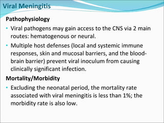 Viral Meningitis Pathophysiology Viral pathogens may gain access to the CNS via 2 main routes: hematogenous or neural.  Multiple host defenses (local and systemic immune responses, skin and mucosal barriers, and the blood-brain barrier) prevent viral inoculum from causing clinically significant infection.  Mortality/Morbidity Excluding the neonatal period, the mortality rate associated with viral meningitis is less than 1%; the morbidity rate is also low. 