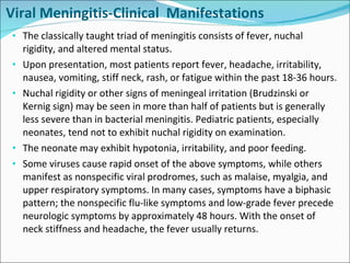 Viral Meningitis-Clinical  Manifestations The classically taught triad of meningitis consists of fever, nuchal rigidity, and altered mental status. Upon presentation, most patients report fever, headache, irritability, nausea, vomiting, stiff neck, rash, or fatigue within the past 18-36 hours. Nuchal rigidity or other signs of meningeal irritation (Brudzinski or Kernig sign) may be seen in more than half of patients but is generally less severe than in bacterial meningitis. Pediatric patients, especially neonates, tend not to exhibit nuchal rigidity on examination. The neonate may exhibit hypotonia, irritability, and poor feeding.  Some viruses cause rapid onset of the above symptoms, while others manifest as nonspecific viral prodromes, such as malaise, myalgia, and upper respiratory symptoms. In many cases, symptoms have a biphasic pattern; the nonspecific flu-like symptoms and low-grade fever precede neurologic symptoms by approximately 48 hours. With the onset of neck stiffness and headache, the fever usually returns. 