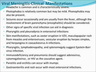 Viral Meningitis-Clinical  Manifestations Headache is common and is characteristically severe. Photophobia is relatively common but may be mild. Phonophobia may also be present. Seizures occur occasionally and are usually from the fever, although the involvement of brain parenchyma (encephalitis) should be considered.  Other signs of specific viral infection can aid in diagnosis: Pharyngitis and pleurodynia in enteroviral infections Skin manifestations, such as zoster eruption in VZV, maculopapular rash from measles and enteroviruses, vesicular eruption by herpes simplex, and herpangina in coxsackievirus A infections. Pharyngitis, lymphadenopathy, and splenomegaly suggest Epstein-Barr virus infection. Immunodeficiency and pneumonia should suggest adenovirus, cytomegalovirus , or HIV as the causative agent. Parotitis and orchitis can occur with mumps Gastroenteritis and rash occur with most enteroviral infections. 