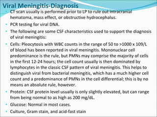 Viral Meningitis-Diagnosis CT scan usually is performed prior to LP to rule out intracranial hematoma, mass effect, or obstructive hydrocephalus.  PCR testing for viral DNA.  The following are some CSF characteristics used to support the diagnosis of viral meningitis: Cells: Pleocytosis with WBC counts in the range of 50 to >1000 x 109/L of blood has been reported in viral meningitis. Mononuclear cell predominance is the rule, but PMNs may comprise the majority of cells in the first 12-24 hours; the cell count usually is then dominated by lymphocytes in the classic CSF pattern of viral meningitis. This helps to distinguish viral from bacterial meningitis, which has a much higher cell count and a predominance of PMNs in the cell differential; this is by no means an absolute rule, however. Protein: CSF protein level usually is only slightly elevated, but can range from being normal to as high as 200 mg/dL. Glucose: Normal in most cases. Culture, Gram stain, and acid-fast stain 