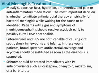 Viral Meningitis-Treatment Mostly supportive-Rest, hydration, antipyretics, and pain or anti-inflammatory medications. The most important decision is whether to initiate antimicrobial therapy empirically for bacterial meningitis while waiting for the cause to be identified. Patients with signs and symptoms of meningoencephalitis should receive acyclovir early to possibly curtail HSV encephalitis.  Enteroviruses and HSV are both capable of causing viral septic shock in newborns and infants. In these young patients, broad-spectrum antibacterial coverage and acyclovir should be instituted as soon as the diagnosis is suspected.  Seizures should be treated immediately with IV anticonvulsants such as lorazepam, phenytoin, midazolam, or a barbiturate.  