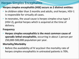 Herpes Simplex Encephalitis Herpes simplex encephalitis (HSE) occurs as 2 distinct entities: In children older than 3 months and adults, oral herpes, HSV-1 is responsible for virtually all cases. In neonates, the usual cause is herpes simplex virus type 2 (HSV-2), genital herpes which is acquired at the time of delivery. Frequency Herpes simplex encephalitis is the most common cause of sporadic lethal encephalitis , occurring in about 1 person per 250,000-500,000 population per year. Mortality/Morbidity Before the availability of IV acyclovir the mortality rate of herpes simplex encephalitis in untreated patients is 70%.  