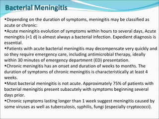 Depending on the duration of symptoms, meningitis may be classified as acute or chronic: Acute meningitis evolution of symptoms within hours to several days, Acute meningitis (<1 d) is almost always a bacterial infection. Expedient diagnosis is essential.  Patients with acute bacterial meningitis may decompensate very quickly and so they require emergency care, including antimicrobial therapy, ideally within 30 minutes of emergency department (ED) presentation. Chronic meningitis has an onset and duration of weeks to months. The duration of symptoms of chronic meningitis is characteristically at least 4 weeks.  Most bacterial meningitis is not acute. Approximately 75% of patients with bacterial meningitis present subacutely with symptoms beginning several days prior.  Chronic symptoms lasting longer than 1 week suggest meningitis caused by some viruses as well as tuberculosis, syphilis, fungi (especially cryptococci). 