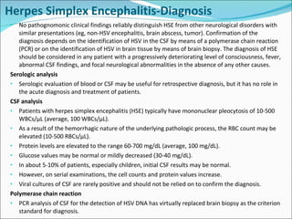 Herpes Simplex Encephalitis-Diagnosis No pathognomonic clinical findings reliably distinguish HSE from other neurological disorders with similar presentations (eg, non-HSV encephalitis, brain abscess, tumor). Confirmation of the diagnosis depends on the identification of HSV in the CSF by means of a polymerase chain reaction (PCR) or on the identification of HSV in brain tissue by means of brain biopsy. The diagnosis of HSE should be considered in any patient with a progressively deteriorating level of consciousness, fever, abnormal CSF findings, and focal neurological abnormalities in the absence of any other causes. Serologic analysis Serologic evaluation of blood or CSF may be useful for retrospective diagnosis, but it has no role in the acute diagnosis and treatment of patients. CSF analysis Patients with herpes simplex encephalitis (HSE) typically have mononuclear pleocytosis of 10-500 WBCs/µL (average, 100 WBCs/µL). As a result of the hemorrhagic nature of the underlying pathologic process, the RBC count may be elevated (10-500 RBCs/µL). Protein levels are elevated to the range 60-700 mg/dL (average, 100 mg/dL). Glucose values may be normal or mildly decreased (30-40 mg/dL). In about 5-10% of patients, especially children, initial CSF results may be normal. However, on serial examinations, the cell counts and protein values increase. Viral cultures of CSF are rarely positive and should not be relied on to confirm the diagnosis. Polymerase chain reaction  PCR analysis of CSF for the detection of HSV DNA has virtually replaced brain biopsy as the criterion standard for diagnosis. 