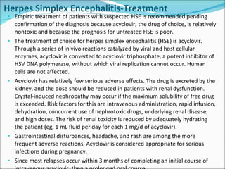 Herpes Simplex Encephalitis-Treatment Empiric treatment of patients with suspected HSE is recommended pending confirmation of the diagnosis because acyclovir, the drug of choice, is relatively nontoxic and because the prognosis for untreated HSE is poor. The treatment of choice for herpes simplex encephalitis (HSE) is acyclovir. Through a series of in vivo reactions catalyzed by viral and host cellular enzymes, acyclovir is converted to acyclovir triphosphate, a potent inhibitor of HSV DNA polymerase, without which viral replication cannot occur. Human cells are not affected. Acyclovir has relatively few serious adverse effects. The drug is excreted by the kidney, and the dose should be reduced in patients with renal dysfunction. Crystal-induced nephropathy may occur if the maximum solubility of free drug is exceeded. Risk factors for this are intravenous administration, rapid infusion, dehydration, concurrent use of nephrotoxic drugs, underlying renal disease, and high doses. The risk of renal toxicity is reduced by adequately hydrating the patient (eg, 1 mL fluid per day for each 1 mg/d of acyclovir). Gastrointestinal disturbances, headache, and rash are among the more frequent adverse reactions. Acyclovir is considered appropriate for serious infections during pregnancy.  Since most relapses occur within 3 months of completing an initial course of intravenous acyclovir, then a prolonged oral course. 