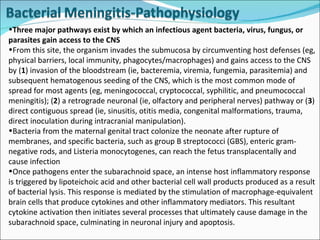 Three major pathways exist by which an infectious agent bacteria, virus, fungus, or parasites gain access to the CNS  From this site, the organism invades the submucosa by circumventing host defenses (eg, physical barriers, local immunity, phagocytes/macrophages) and gains access to the CNS by ( 1 ) invasion of the bloodstream (ie, bacteremia, viremia, fungemia, parasitemia) and subsequent hematogenous seeding of the CNS, which is the most common mode of spread for most agents (eg, meningococcal, cryptococcal, syphilitic, and pneumococcal meningitis); ( 2 ) a retrograde neuronal (ie, olfactory and peripheral nerves) pathway or ( 3 ) direct contiguous spread (ie, sinusitis, otitis media, congenital malformations, trauma, direct inoculation during intracranial manipulation).  Bacteria from the maternal genital tract colonize the neonate after rupture of membranes, and specific bacteria, such as group B streptococci (GBS), enteric gram-negative rods, and Listeria monocytogenes, can reach the fetus transplacentally and cause infection Once pathogens enter the subarachnoid space, an intense host inflammatory response is triggered by lipoteichoic acid and other bacterial cell wall products produced as a result of bacterial lysis. This response is mediated by the stimulation of macrophage-equivalent brain cells that produce cytokines and other inflammatory mediators. This resultant cytokine activation then initiates several processes that ultimately cause damage in the subarachnoid space, culminating in neuronal injury and apoptosis. 