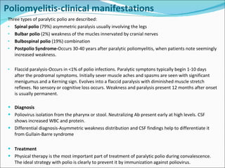 Poliomyelitis-clinical manifestations Three types of paralytic polio are described: Spinal polio  (79%) asymmetric paralysis usually involving the legs Bulbar polio  (2%) weakness of the mucles innervated by cranial nerves Bulbospinal polio  (19%) combination Postpolio Syndrome- Occurs 30-40 years after paralytic poliomyelitis, when patients note seemingly increased weakness. Flaccid paralysis-Occurs in <1% of polio infections. Paralytic symptons typically begin 1-10 days after the prodromal symptoms. Initially sever muscle aches and spasms are seen with significant menigumus and a Kerning sign. Evolves into a flaccid paralysis with diminished muscle stretch reflexes. No sensory or cognitive loss occurs. Weakness and paralysis present 12 months after onset is usually permanent.  Diagnosis Poliovirus isolation from the pharynx or stool. Neutralizing Ab present early at high levels. CSF shows increased WBC and protein. Differential diagnosis-Asymmetric weakness distribution and CSF findings help to differentiate it from Gullain-Barre syndrome Treatment Physical therapy is the most important part of treatment of paralytic polio during convalescence. The ideal strategy with polio is clearly to prevent it by immunization against poliovirus. 