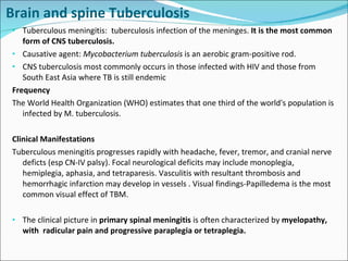 Brain and spine Tuberculosis Tuberculous meningitis:  tuberculosis infection of the meninges.  It is the most common form of CNS tuberculosis. Causative agent:  Mycobacterium tuberculosis  is an aerobic gram-positive rod.  CNS tuberculosis most commonly occurs in those infected with HIV and those from South East Asia where TB is still endemic Frequency  The World Health Organization (WHO) estimates that one third of the world's population is infected by M. tuberculosis.  Clinical Manifestations Tuberculous meningitis progresses rapidly with headache, fever, tremor, and cranial nerve deficts (esp CN-IV palsy). Focal neurological deficits may include monoplegia, hemiplegia, aphasia, and tetraparesis. Vasculitis with resultant thrombosis and hemorrhagic infarction may develop in vessels . Visual findings-Papilledema is the most common visual effect of TBM.  The clinical picture in  primary spinal meningitis  is often characterized by  myelopathy, with  radicular pain and progressive paraplegia or tetraplegia. 