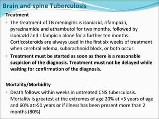 Brain and spine Tuberculosis Treatment The treatment of TB meningitis is isoniazid, rifampicin, pyrazinamide and ethambutol for two months, followed by isoniazid and rifampicin alone for a further ten months. Corticosteroids are always used in the first six weeks of treatment when cerebral edema, subarachnoid block, or both occur. Treatment must be started as soon as there is a reasonable suspicion of the diagnosis. Treatment must not be delayed while waiting for confirmation of the diagnosis. Mortality/Morbidity Death follows within weeks in untreated CNS tuberculosis. Mortality is greatest at the extremes of age 20% at <5 years of age and 60% at>50 years or if illness has been present more than 2 months (80%) 