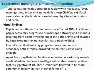 Tuberculous meningitis -Clinical Manifestations Tuberculous meningitis progresses rapidly with headache, fever, meningismus, and cranial nerve deficts (esp CN-IV palsy). Focal cerebral or cerebellar deficts are followed by altered sensorium and coma. Visual findings Papilledema is the most common visual effect of TBM. In children, papilledema may progress to primary optic atrophy and blindness resulting from direct involvement of the optic nerves and chiasma by basal exudates (ie, opticochiasmatic arachnoiditis).  In adults, papilledema may progress more commonly to secondary optic atrophy, provided the patient survives long enough.  Apart from papilledema, fundus examination occasionally reveals a retinal tuberculoma or a small grayish-white choroidal nodule, highly suggestive of TB. These lesions are believed to be more common in miliary TB than in other forms of TB. 