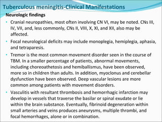 Neurologic findings Cranial neuropathies, most often involving CN VI, may be noted. CNs III, IV, VII, and, less commonly, CNs II, VIII, X, XI, and XII, also may be affected. Focal neurological deficits may include monoplegia, hemiplegia, aphasia, and tetraparesis. Tremor is the most common movement disorder seen in the course of TBM. In a smaller percentage of patients, abnormal movements, including choreoathetosis and hemiballismus, have been observed, more so in children than adults. In addition, myoclonus and cerebellar dysfunction have been observed. Deep vascular lesions are more common among patients with movement disorders. Vasculitis with resultant thrombosis and hemorrhagic infarction may develop in vessels that traverse the basilar or spinal exudate or lie within the brain substance. Eventually, fibrinoid degeneration within small arteries and veins produces aneurysms, multiple thrombi, and focal hemorrhages, alone or in combination. Tuberculous meningitis-Clinical Manifestations 
