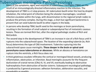 Tuberculous meningitis-Pathophysiology Many of the symptoms, signs, and sequelae of tuberculous meningitis (TBM) are the result of an immunologically directed inflammatory reaction to the infection. The development of TBM is a 2-step process.  M. tuberculosis  bacilli enter the host by droplet inhalation, the initial point of infection being the alveolar macrophages. Localized infection escalates within the lungs, with dissemination to the regional lymph nodes to produce the primary complex. During this stage, a short but significant bacteremia is present that can seed tubercle bacilli to other organs in the body. In persons who develop TBM, bacilli seed to the meninges or brain parenchyma, resulting in the formation of small subpial or subependymal foci of metastatic caseous lesions. These are termed Rich foci, after the original pathologic studies of Rich and McCordick.  The second step in the development of TBM is an increase in size of a Rich focus until it ruptures into the subarachnoid space. The location of the expanding tubercle (ie, Rich focus) determines the type of CNS involvement. Tubercles rupturing into the subarachnoid space cause meningitis.  Those deeper in the brain or spinal cord parenchyma cause tuberculomas or abscesses.  While an abscess or hematoma can rupture into the ventricle, a Rich focus does not. A thick gelatinous exudate infiltrates the cortical or meningeal blood vessels, producing inflammation, obstruction, or infarction. Basal meningitis accounts for the frequent dysfunction of cranial nerves (CNs) III, VI, and VII, eventually leading to obstructive hydrocephalus from obstruction of basilar cisterns. Subsequent neurological pathology is produced by 3 general processes: adhesion formation, obliterative vasculitis, and encephalitis or myelitis. 