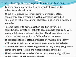 Tuberculous spinal meningitis-Clinical manifestions Tuberculous spinal meningitis may manifest as an acute, subacute, or chronic form. The clinical picture in primary spinal meningitis is often characterized by myelopathy, with progressive ascending paralysis, eventually resulting in basal meningitis and associated sequelae. In some cases with acute onset, in addition to variable constitutional symptoms, patients develop acute paraplegia with sensory deficits and urinary retention. The clinical picture often mimics transverse myelitis or Guillain-Barré syndrome. The subacute form is often dominated by myeloradiculopathy, with radicular pain and progressive paraplegia or tetraplegia. A less virulent chronic form might mimic a very slowly progressive spinal cord compression or a nonspecific arachnoiditis. The dorsal cord seems to be affected most commonly, followed by the lumbar and the cervical regions. 