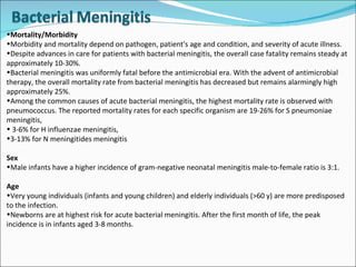 Mortality/Morbidity Morbidity and mortality depend on pathogen, patient's age and condition, and severity of acute illness. Despite advances in care for patients with bacterial meningitis, the overall case fatality remains steady at approximately 10-30%. Bacterial meningitis was uniformly fatal before the antimicrobial era. With the advent of antimicrobial therapy, the overall mortality rate from bacterial meningitis has decreased but remains alarmingly high approximately 25%.  Among the common causes of acute bacterial meningitis, the highest mortality rate is observed with pneumococcus. The reported mortality rates for each specific organism are 19-26% for S pneumoniae meningitis, 3-6% for H influenzae meningitis,  3-13% for N meningitides meningitis Sex Male infants have a higher incidence of gram-negative neonatal meningitis male-to-female ratio is 3:1.  Age Very young individuals (infants and young children) and elderly individuals (>60 y) are more predisposed to the infection. Newborns are at highest risk for acute bacterial meningitis. After the first month of life, the peak incidence is in infants aged 3-8 months. 