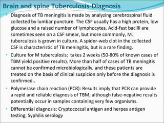 Brain and spine Tuberculosis-Diagnosis Diagnosis of TB meningitis is made by analyzing cerebrospinal fluid collected by lumbar puncture. The CSF usually has a high protein, low glucose and a raised number of lymphocytes. Acid-fast bacilli are sometimes seen on a CSF smear, but more commonly, M. tuberculosis is grown in culture. A spider-web clot in the collected CSF is characteristic of TB meningitis, but is a rare finding. Culture for M tuberculosis;  takes 2 weeks (50-80% of known cases of TBM yield positive results). More than half of cases of TB meningitis cannot be confirmed microbiologically, and these patients are treated on the basis of clinical suspicion only before the diagnosis is confirmed.. Polymerase chain reaction (PCR): Results imply that PCR can provide a rapid and reliable diagnosis of TBM, although false-negative results potentially occur in samples containing very few organisms. Differential diagnosis: Cryptococcal antigen and herpes antigen testing; Syphilis serology 