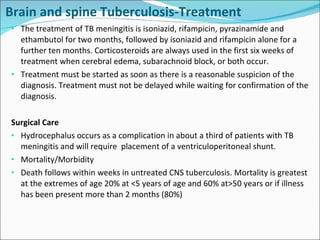 Brain and spine Tuberculosis-Treatment The treatment of TB meningitis is isoniazid, rifampicin, pyrazinamide and ethambutol for two months, followed by isoniazid and rifampicin alone for a further ten months. Corticosteroids are always used in the first six weeks of treatment when cerebral edema, subarachnoid block, or both occur. Treatment must be started as soon as there is a reasonable suspicion of the diagnosis. Treatment must not be delayed while waiting for confirmation of the diagnosis. Surgical Care Hydrocephalus occurs as a complication in about a third of patients with TB meningitis and will require  placement of a ventriculoperitoneal shunt. Mortality/Morbidity Death follows within weeks in untreated CNS tuberculosis. Mortality is greatest at the extremes of age 20% at <5 years of age and 60% at>50 years or if illness has been present more than 2 months (80%) 