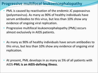 Progressive multifocal leukoencephalopathy  PML is caused by reactivation of the endemic JC papovavirus (polyomavirus). As many as 90% of healthy individuals have serum antibodies to this virus, but less than 10% show any evidence of ongoing viral replication. Progressive multifocal leukoencephalopathy (PML) occurs almost exclusively in AIDS patients.  As many as 90% of healthy individuals have serum antibodies to this virus, but less than 10% show any evidence of ongoing viral replication. At present, PML develops in as many as 5% of all patients with AIDS- PML is an AIDS-defining illness .  